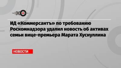 Марат Хуснуллин - ИД «Коммерсантъ» по требованию Роскомнадзора удалил новость об активах семьи вице-премьера Марата Хуснуллина - echo.msk.ru - Россия