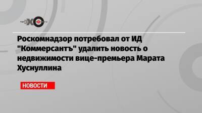 Марат Хуснуллин - Михаил Ходорковский - Роскомнадзор потребовал от ИД «Коммерсантъ» удалить новость о недвижимости вице-премьера Марата Хуснуллина - echo.msk.ru