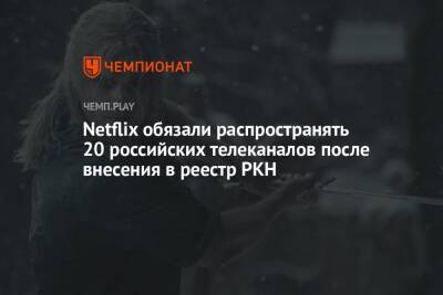 Netflix обязали распространять 20 российских телеканалов после внесения в реестр РКН - championat.com - Россия