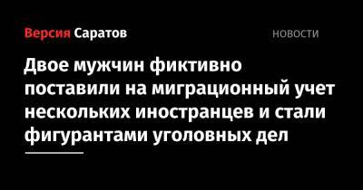 Двое мужчин фиктивно поставили на миграционный учет нескольких иностранцев и стали фигурантами уголовных дел - nversia.ru - Россия - Саратовская обл. - Саратов