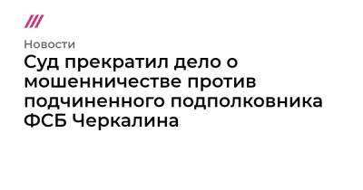 Суд прекратил дело о мошенничестве против подчиненного подполковника ФСБ Черкалина - tvrain.ru - Московская обл.