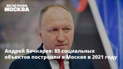 Андрей Бочкарев - Бочкарев: 85 социальных объектов построили в Москве в 2021 году - vm.ru - Москва - Москва - Строительство