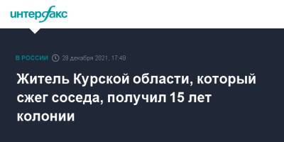 Житель Курской области, который сжег соседа, получил 15 лет колонии - interfax.ru - Москва - Россия - Курская обл. - Курск