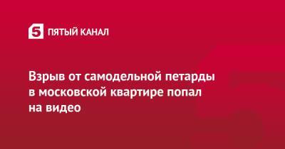 Взрыв от самодельной петарды в московской квартире попал на видео - 5-tv.ru - Москва