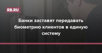 Банки заставят передавать биометрию клиентов в единую систему - rb.ru - Россия