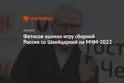 Сергей Зубов - Вячеслав Фетисов - Арина Лаврова - Фетисов оценил игру сборной России со Швейцарией на МЧМ-2022 - championat.com - Россия - Швейцария - Словакия