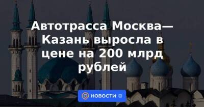 Автотрасса Москва—Казань выросла в цене на 200 млрд рублей - smartmoney.one - Москва - Екатеринбург - Казань - Москва - Казань