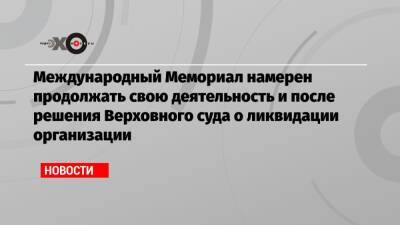 Международный Мемориал намерен продолжать свою деятельность и после решения Верховного суда о ликвидации организации - echo.msk.ru - Москва - Россия
