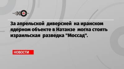 За апрельской диверсией на иранском ядерном объекте в Натанзе могла стоять израильская разведка «Моссад». - echo.msk.ru - Израиль - Лондон - Иран