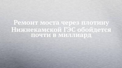 Ремонт моста через плотину Нижнекамской ГЭС обойдется почти в миллиард - chelny-izvest.ru - Набережные Челны