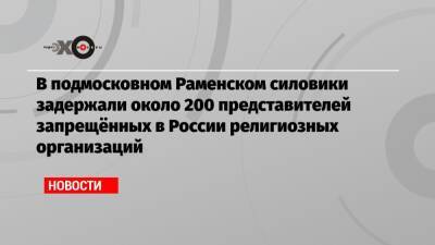 В подмосковном Раменском силовики задержали около 200 представителей запрещённых в России религиозных организаций - echo.msk.ru - Россия - Украина - Латвия