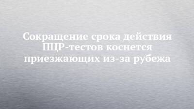 Сокращение срока действия ПЦР-тестов коснется приезжающих из-за рубежа - chelny-izvest.ru - Набережные Челны