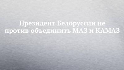 Александр Лукашенко - Президент Белоруссии не против объединить МАЗ и КАМАЗ - chelny-izvest.ru - Россия - Белоруссия - Камаз