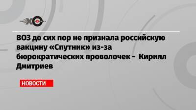 Кирилл Дмитриев - ВОЗ до сих пор не признала российскую вакцину «Спутник» из-за бюрократических проволочек — Кирилл Дмитриев - echo.msk.ru - Россия - Уфа