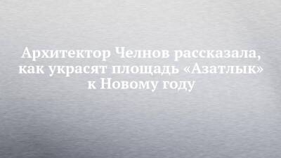 Архитектор Челнов рассказала, как украсят площадь «Азатлык» к Новому году - chelny-izvest.ru - Набережные Челны