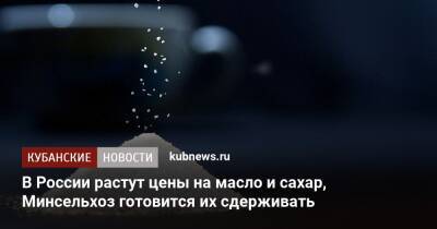 В России растут цены на сахар и масло, Минсельхоз готовится их сдерживать - kubnews.ru - Россия