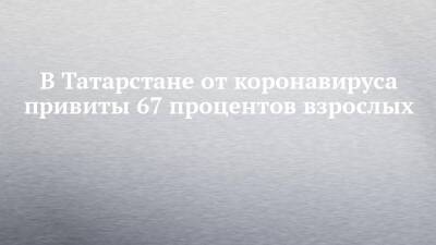 В Татарстане от коронавируса привиты 67 процентов взрослых - chelny-izvest.ru - респ. Татарстан - Набережные Челны - Казань