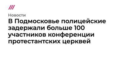 В Подмосковье полицейские задержали больше 100 участников конференции протестантских церквей - tvrain.ru - Россия - Украина - Московская обл. - Латвия