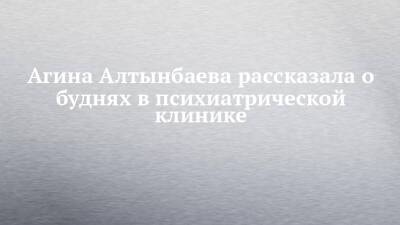 Агина Алтынбаева - Агина Алтынбаева рассказала о буднях в психиатрической клинике - chelny-izvest.ru - Казань