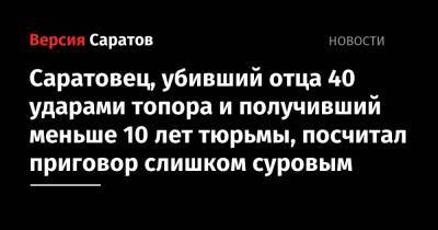 Саратовец, убивший отца 40 ударами топора и получивший меньше 10 лет тюрьмы, посчитал приговор слишком суровым - nversia.ru - Саратова
