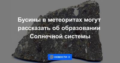 Бусины в метеоритах могут рассказать об образовании Солнечной системы - news.mail.ru