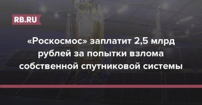 «Роскосмос» заплатит 2,5 млрд рублей за попытки взлома собственной спутниковой системы - rb.ru - Россия