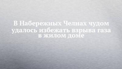 В Набережных Челнах чудом удалось избежать взрыва газа в жилом доме - chelny-izvest.ru - Набережные Челны