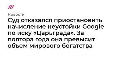 Суд отказался приостановить начисление неустойки Google по иску «Царьграда». За полтора года она превысит объем мирового богатства - tvrain.ru - Царьград