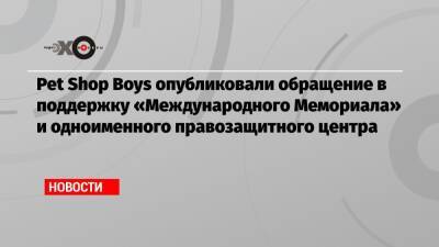 Pet Shop Boys опубликовали обращение в поддержку «Международного Мемориала» и одноименного правозащитного центра - echo.msk.ru - Россия