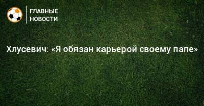 Хлусевич: «Я обязан карьерой своему папе» - bombardir.ru