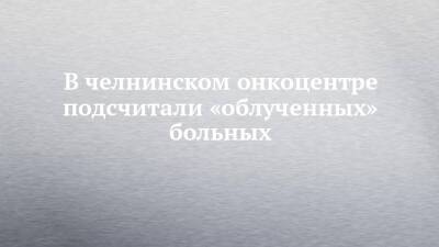 В челнинском онкоцентре подсчитали «облученных» больных - chelny-izvest.ru - Россия