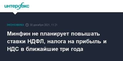 Антон Силуанов - Минфин не планирует повышать ставки НДФЛ, налога на прибыль и НДС в ближайшие три года - interfax.ru - Москва - Россия