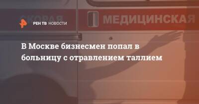 В Москве бизнесмен попал в больницу с отравлением таллием - ren.tv - Москва - Москва