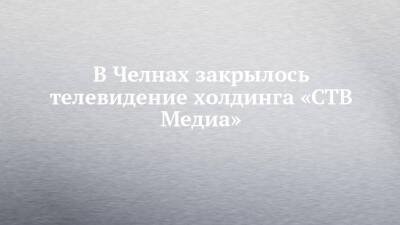 В Челнах закрылось телевидение холдинга «СТВ Медиа» - chelny-izvest.ru - Набережные Челны