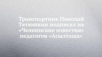 Транспортник Николай Тятюшкин подписал на «Челнинские известия» педагогов «Асылташа» - chelny-izvest.ru