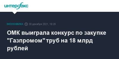 ОМК выиграла конкурс по закупке "Газпромом" труб на 18 млрд рублей - interfax.ru - Москва