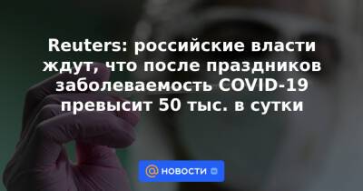 Reuters: российские власти ждут, что после праздников заболеваемость COVID-19 превысит 50 тыс. в сутки - news.mail.ru - Россия - Reuters