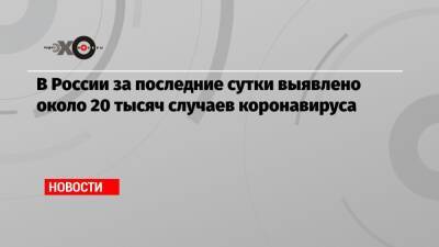 Татьяна Голикова - В России за последние сутки выявлено около 20 тысяч случаев коронавируса - echo.msk.ru - Москва - Россия