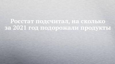 Росстат подсчитал, на сколько за 2021 год подорожали продукты - chelny-izvest.ru