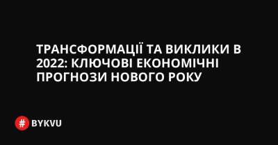 Трансформації та виклики в 2022: ключові економічні прогнози нового року - bykvu.com - Украина