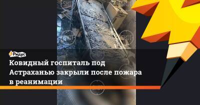 Ковидный госпиталь под Астраханью закрыли после пожара в реанимации - ridus.ru - Астрахань