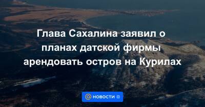 Глава Сахалина заявил о планах датской фирмы арендовать остров на Курилах - news.mail.ru - Дания - Copenhagen