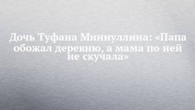 Дочь Туфана Миннуллина: «Папа обожал деревню, а мама по ней не скучала» - chelny-izvest.ru