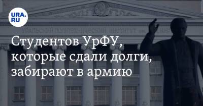 Студентов УрФУ, которые сдали долги, забирают в армию. «Справка вуза недействительна» - ura.news - Уральск
