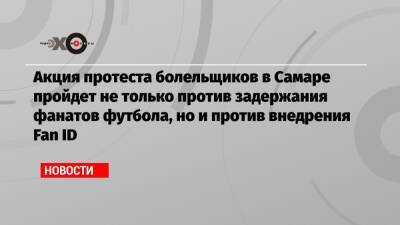 Акция протеста болельщиков в Самаре пройдет не только против задержания фанатов футбола, но и против внедрения Fan ID - echo.msk.ru - Москва - Самара
