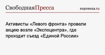 Сергей Удальцов - Активисты «Левого фронта» провели акцию возле «Экспоцентра», где проходит съезд «Единой России» - svpressa.ru - Москва - Россия