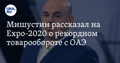 Михаил Мишустин - Мишустин рассказал на Expo-2020 о рекордном товарообороте с ОАЭ - ura.news - Россия - Эмираты