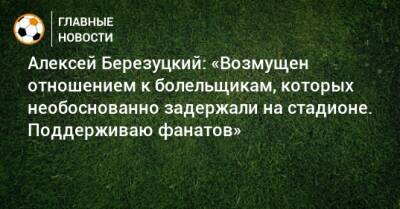 Алексей Березуцкий - Алексей Березуцкий: «Возмущен отношением к болельщикам, которых необоснованно задержали на стадионе. Поддерживаю фанатов» - bombardir.ru
