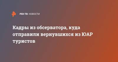 Кадры из обсерватора, куда отправили вернувшихся из ЮАР туристов - ren.tv - Юар