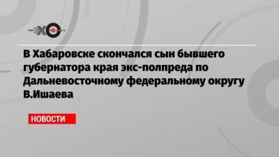 Виктор Ишаев - В Хабаровске скончался сын бывшего губернатора края экс-полпреда по Дальневосточному федеральному округу В.Ишаева - echo.msk.ru - Москва - Хабаровск - окр. Дальневосточный